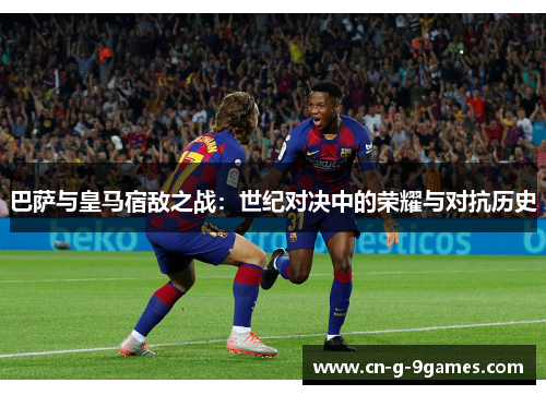 巴萨与皇马宿敌之战:世纪对决中的荣耀与对抗历史 巴萨与皇马宿敌之战:世纪对决中的荣耀与对抗历史