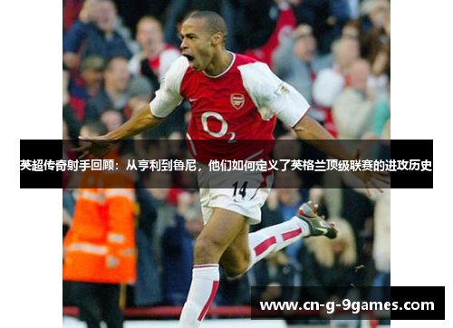 英超传奇射手回顾：从亨利到鲁尼，他们如何定义了英格兰顶级联赛的进攻历史